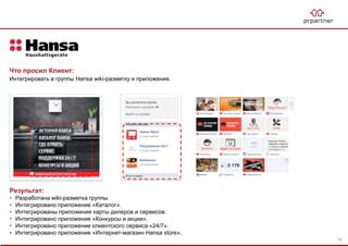 Результат:
• Разработана wiki-разметка группы.
• Интегрировано приложение «Каталог».
• Интегрированы приложения карты дилеров и сервисов.
• Интегрировано приложение «Конкурсы и акции».
• Интегрировано приложение клиентского сервиса «24/7».
• Интегрировано приложение «Интернет-магазин Hansa store».
Что просил Клиент:
Интегрировать в группы Hansa wiki-разметку и приложения.
78
 