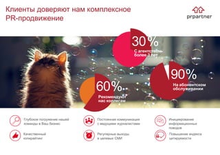 Клиенты доверяют нам комплексное
PR-продвижение
Повышение индекса
цитируемости
Глубокое погружение нашей
команды в Ваш бизнес
Постоянная коммуникация
с ведущими журналистами
Инициирование
информационных
поводов
Качественный
копирайтинг
Регулярные выходы
в целевых СМИ
30%
На абонентском
обслуживании
Рекомендуют
нас коллегам
60%
90%
С агентством
более 3 лет
 