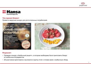 Результат:
• Проведен конкурс «Необычный рецепт», в котором необходимо было приготовить блюдо
из необычных ингредиентов.
• 29 участников приготовили и выложили в группу отчет о готовке своих «необычных» блюд.
Что просил Клиент:
Провести вирусный конкурс для роста лояльных потребителей.
81
 