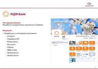 Результат:
• Разработаны и интегированы приложения:
– Конкурсы
– Поддержка 24/7
– Вложи деньги
– Все услуги
– Помощь
– МДМ онлайн
– Закажи деньги
– Закажи звонок
Что просил Клиент:
Разработать интерактивные приложения в Facebook.
83
 