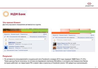 Результат:
• По активности пользователей в социальной сети Facebook в январе 2014 года лидирует МДМ Банк (11,2%).
Такие данные были получены по итогам исследования компании Monalitica, в котором участвовали все банки,
которые работают на территории РФ и имеют фан-страничку в Facebook (около 100 кредитных организаций).
Что просил Клиент:
Достичь высокого показателя активности в группе.
91
 