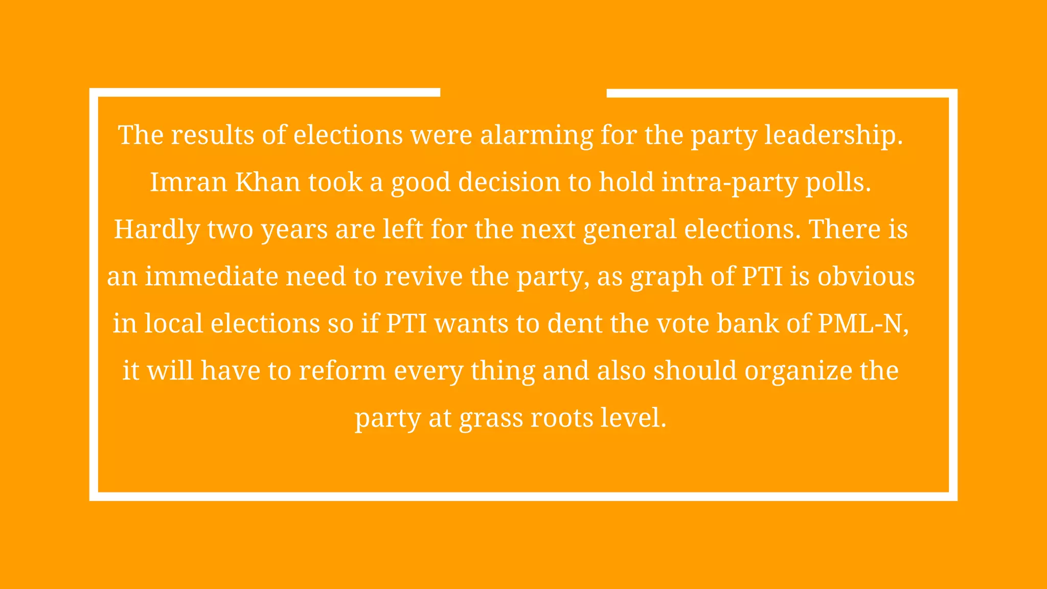 The results of elections were alarming for the party leadership.
Imran Khan took a good decision to hold intra-party polls.
Hardly two years are left for the next general elections. There is
an immediate need to revive the party, as graph of PTI is obvious
in local elections so if PTI wants to dent the vote bank of PML-N,
it will have to reform every thing and also should organize the
party at grass roots level.
 