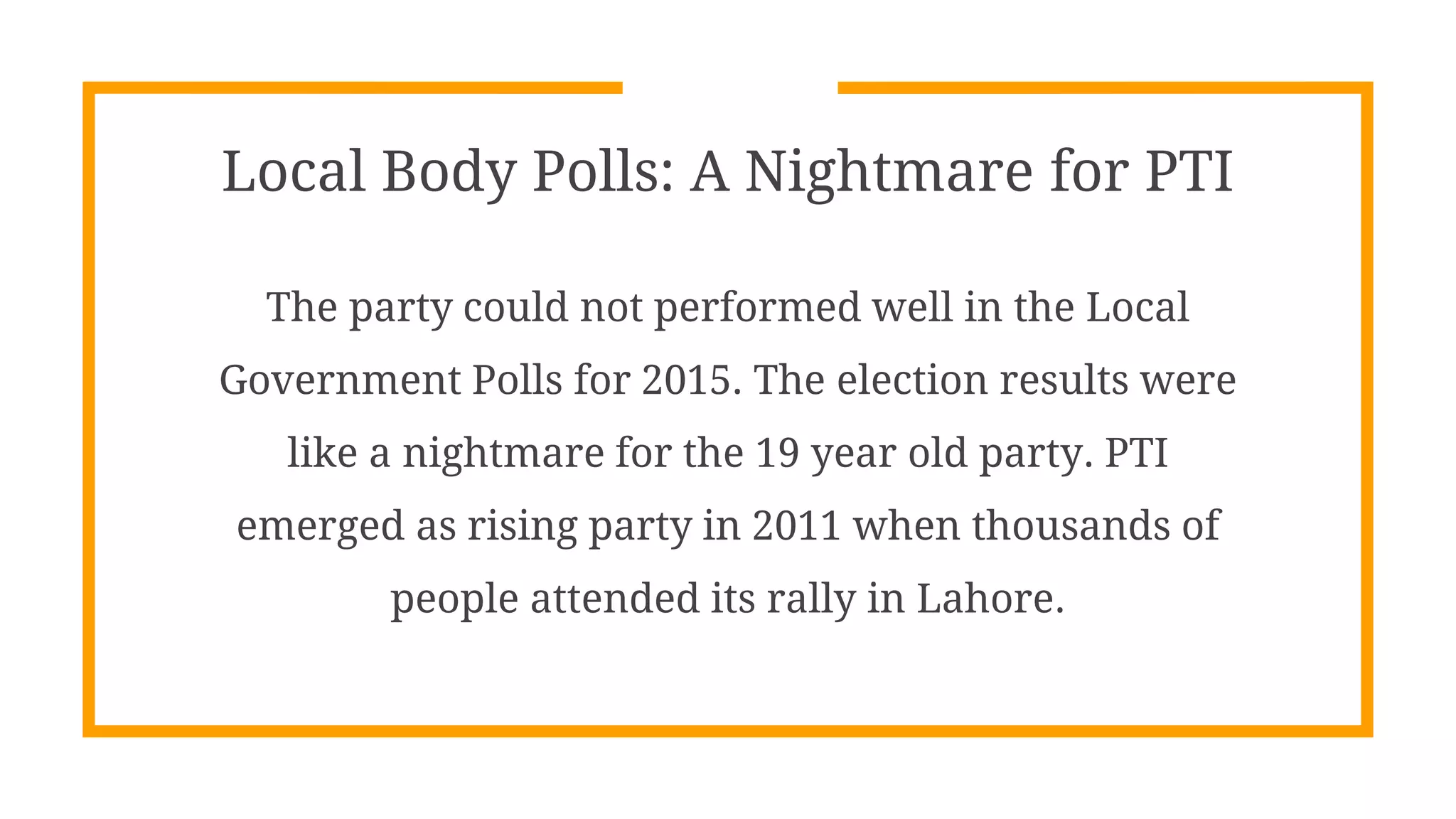 Local Body Polls: A Nightmare for PTI
The party could not performed well in the Local
Government Polls for 2015. The election results were
like a nightmare for the 19 year old party. PTI
emerged as rising party in 2011 when thousands of
people attended its rally in Lahore.
 