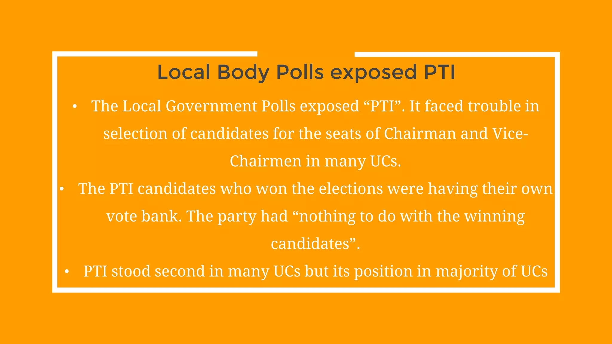 Local Body Polls exposed PTI
• The Local Government Polls exposed “PTI”. It faced trouble in
selection of candidates for the seats of Chairman and Vice-
Chairmen in many UCs.
• The PTI candidates who won the elections were having their own
vote bank. The party had “nothing to do with the winning
candidates”.
• PTI stood second in many UCs but its position in majority of UCs
 