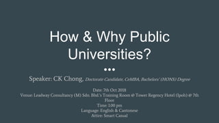 How & Why Public
Universities?
Speaker: CK Chong, Doctorate Candidate, CeMBA, Bachelors’ (HONS) Degree
Date: 7th Oct 2018
Venue: Leadway Consultancy (M) Sdn. Bhd.’s Training Room @ Tower Regency Hotel (Ipoh) @ 7th
Floor
Time: 1.00 pm
Language: English & Cantonese
Attire: Smart Casual
 