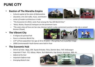 PUNE CITY
• Bastion of The Maratha Empire
    –   Cultural capital of the state of Maharashtra
    –   education, arts and crafts, music, and theatre
    –   center of modern architecture in India
    –   “The Economist (in 2012), ranks Pune among the Top 100 World Cities”
    –   “Mula, Mutha, Pavana & Indrayani are the prominent rivers
    –   “The sister cities of Pune are San Jose, Bremen (which is why a prominent junction in the city is named
        Bremen Chowk)
• The Vibrant City
    –   A religious & spiritual hub
    –   Pune is a Gamma-World City
    –   1/3rd of Pune population has age of 18 to 45 years – thus giving Pune a youthful image
    –   2008 Commonwealth Youth Games were held in Pune
• The Economic Hub
    –   Detroit of India : Bajaj, GM, Toyota Kirloskar, Telco, Daimler Benz, FIAT, Volkswagen
    –   Important IT Hub : TCS, Infosys, Wipro, Tech Mahindra, Cap Gemini, Accenture, IBM, etc.
    –   Oxford of the East
    –   Important Defense Hub
    –   Emerging Biotech Hub
 