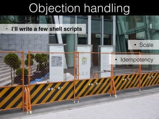 Objection handling
• Scale
• I’ll write a few shell scripts
• Idempotency
 