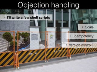 Objection handling
• Scale
• I’ll write a few shell scripts
• Idempotency
• Version control?
 