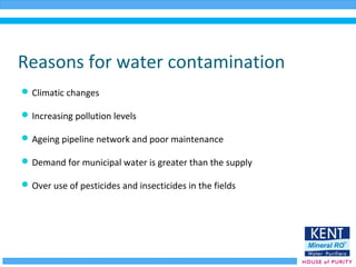 Reasons for water contamination
Climatic changes
Increasing pollution levels
Ageing pipeline network and poor maintenance
Demand for municipal water is greater than the supply
Over use of pesticides and insecticides in the fields
 