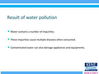 Result of water pollution
Water contains a number of impurities.
These impurities cause multiple diseases when consumed.
Contaminated water can also damage appliances and equipments.
 