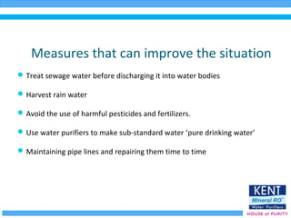 Measures that can improve the situation
Treat sewage water before discharging it into water bodies
Harvest rain water
Avoid the use of harmful pesticides and fertilizers.
Use water purifiers to make sub-standard water ‘pure drinking water’
Maintaining pipe lines and repairing them time to time
 