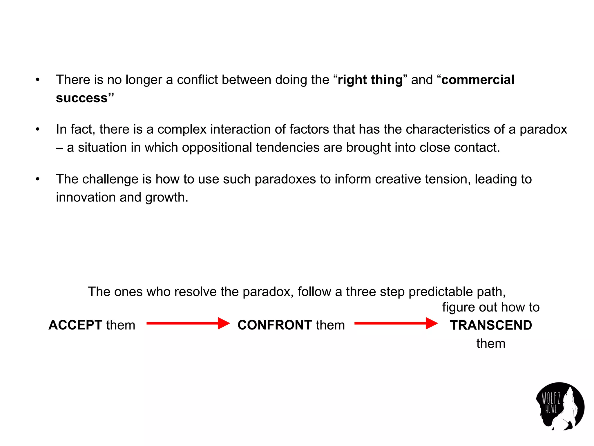 • There is no longer a conflict between doing the “right thing” and “commercial
success”
• In fact, there is a complex interaction of factors that has the characteristics of a paradox
– a situation in which oppositional tendencies are brought into close contact.
• The challenge is how to use such paradoxes to inform creative tension, leading to
innovation and growth.
The ones who resolve the paradox, follow a three step predictable path,
ACCEPT them CONFRONT them
figure out how to
TRANSCEND
them
 
