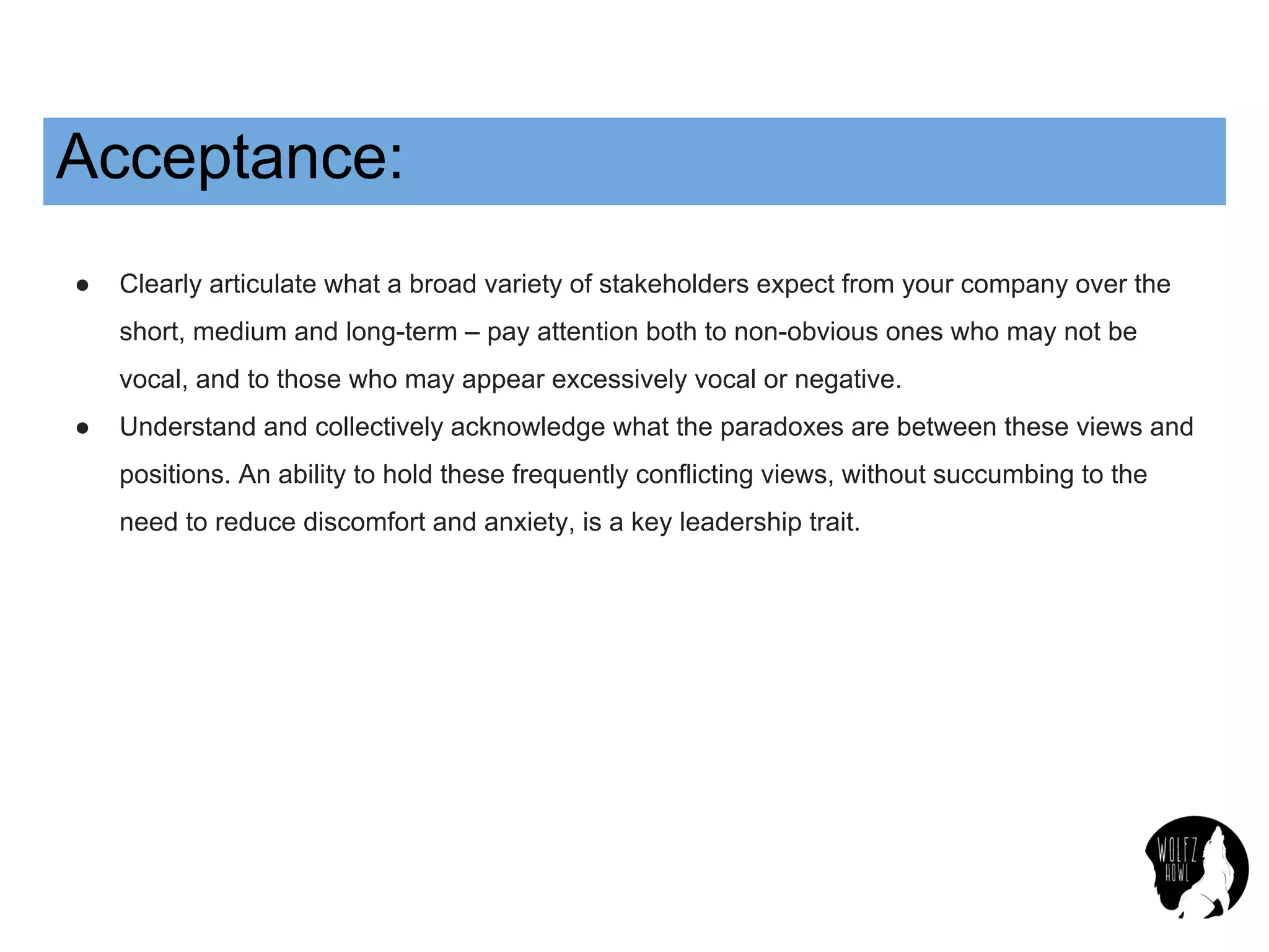 Acceptance:
● Clearly articulate what a broad variety of stakeholders expect from your company over the
short, medium and long-term – pay attention both to non-obvious ones who may not be
vocal, and to those who may appear excessively vocal or negative.
● Understand and collectively acknowledge what the paradoxes are between these views and
positions. An ability to hold these frequently conflicting views, without succumbing to the
need to reduce discomfort and anxiety, is a key leadership trait.
 