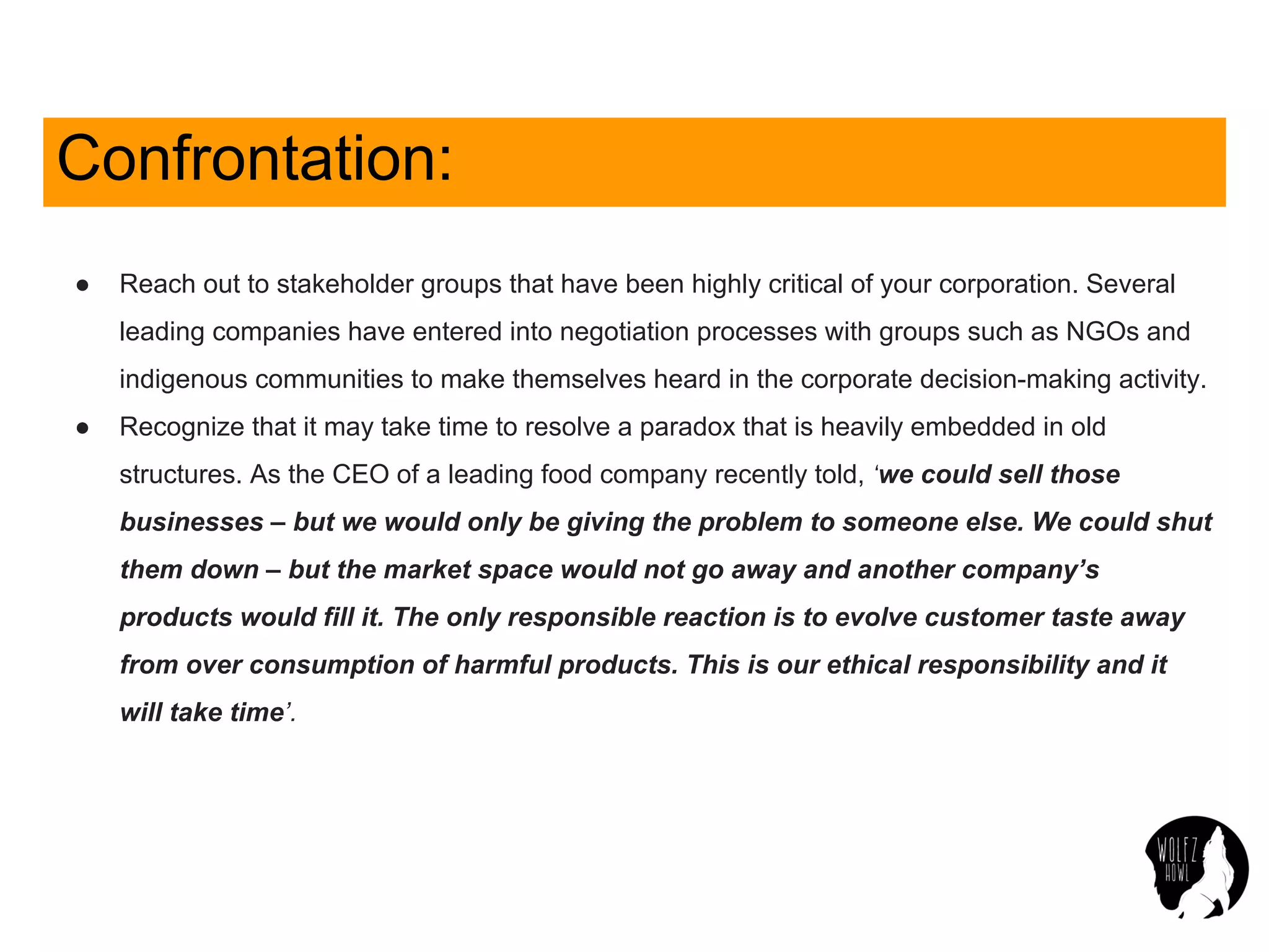 Confrontation:
● Reach out to stakeholder groups that have been highly critical of your corporation. Several
leading companies have entered into negotiation processes with groups such as NGOs and
indigenous communities to make themselves heard in the corporate decision-making activity.
● Recognize that it may take time to resolve a paradox that is heavily embedded in old
structures. As the CEO of a leading food company recently told, ‘we could sell those
businesses – but we would only be giving the problem to someone else. We could shut
them down – but the market space would not go away and another company’s
products would fill it. The only responsible reaction is to evolve customer taste away
from over consumption of harmful products. This is our ethical responsibility and it
will take time’.
 