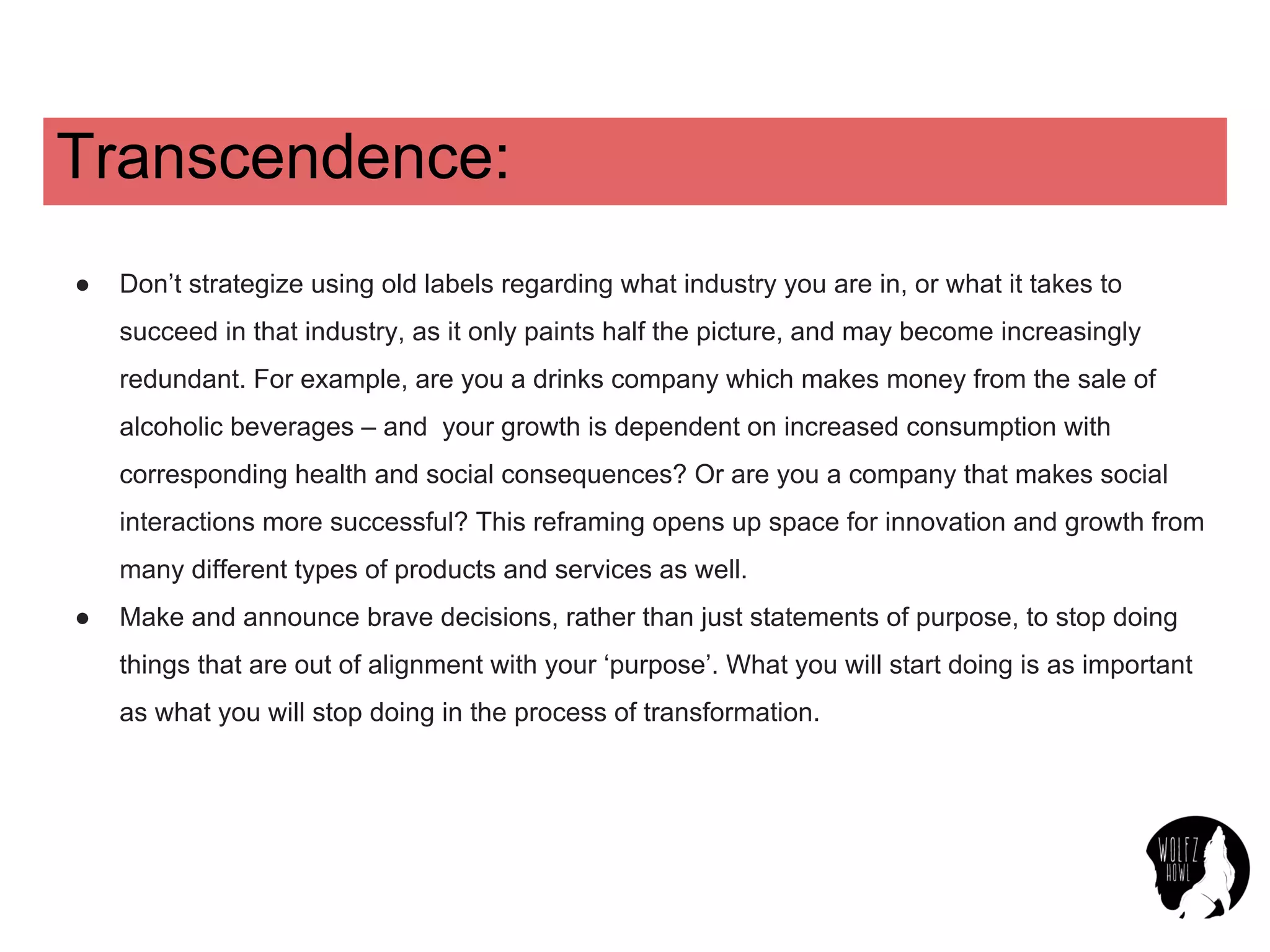Transcendence:
● Don’t strategize using old labels regarding what industry you are in, or what it takes to
succeed in that industry, as it only paints half the picture, and may become increasingly
redundant. For example, are you a drinks company which makes money from the sale of
alcoholic beverages – and your growth is dependent on increased consumption with
corresponding health and social consequences? Or are you a company that makes social
interactions more successful? This reframing opens up space for innovation and growth from
many different types of products and services as well.
● Make and announce brave decisions, rather than just statements of purpose, to stop doing
things that are out of alignment with your ‘purpose’. What you will start doing is as important
as what you will stop doing in the process of transformation.
 