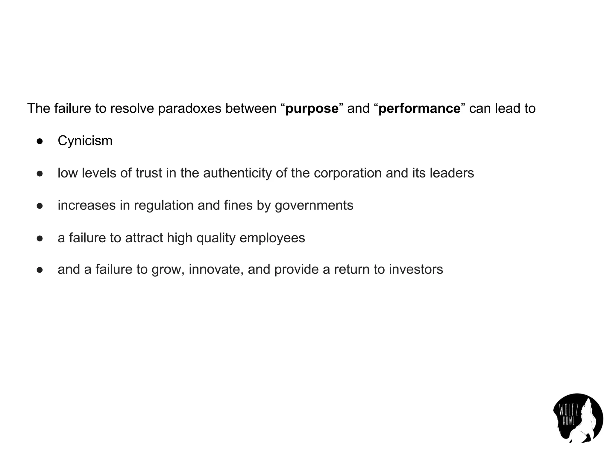The failure to resolve paradoxes between “purpose” and “performance” can lead to
● Cynicism
● low levels of trust in the authenticity of the corporation and its leaders
● increases in regulation and fines by governments
● a failure to attract high quality employees
● and a failure to grow, innovate, and provide a return to investors
 