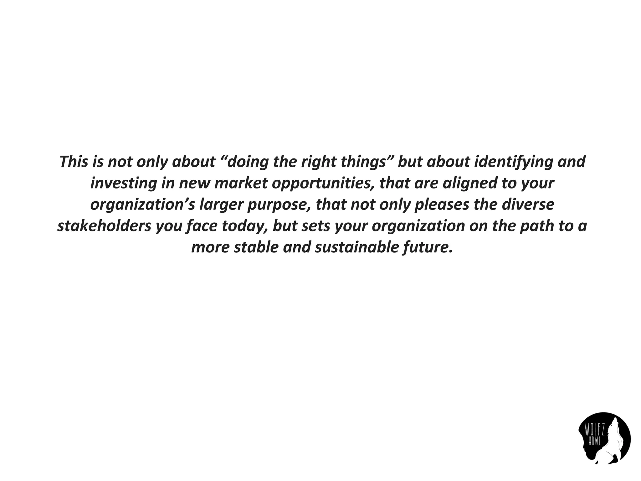 This	is	not	only	about	“doing	the	right	things”	but	about	identifying	and	
investing	in	new	market	opportunities,	that	are	aligned	to	your	
organization’s	larger	purpose,	that	not	only	pleases	the	diverse	
stakeholders	you	face	today,	but	sets	your	organization	on	the	path	to	a	
more	stable	and	sustainable	future.
 