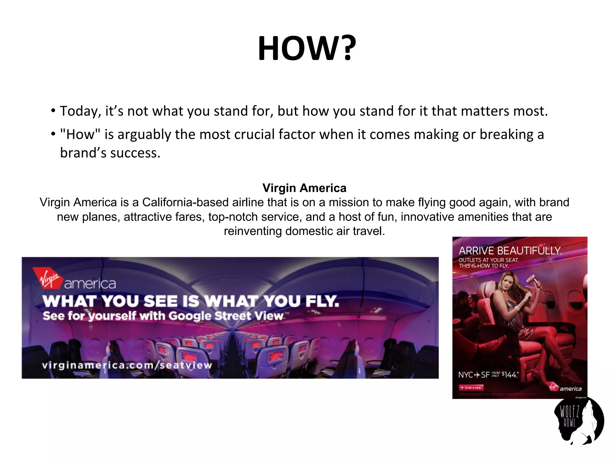 HOW?
• Today,	it’s	not	what	you	stand	for,	but	how	you	stand	for	it	that	matters	most.
• "How"	is	arguably	the	most	crucial	factor	when	it	comes	making	or	breaking	a	
brand’s	success.
Virgin America
Virgin America is a California-based airline that is on a mission to make flying good again, with brand
new planes, attractive fares, top-notch service, and a host of fun, innovative amenities that are
reinventing domestic air travel.
 