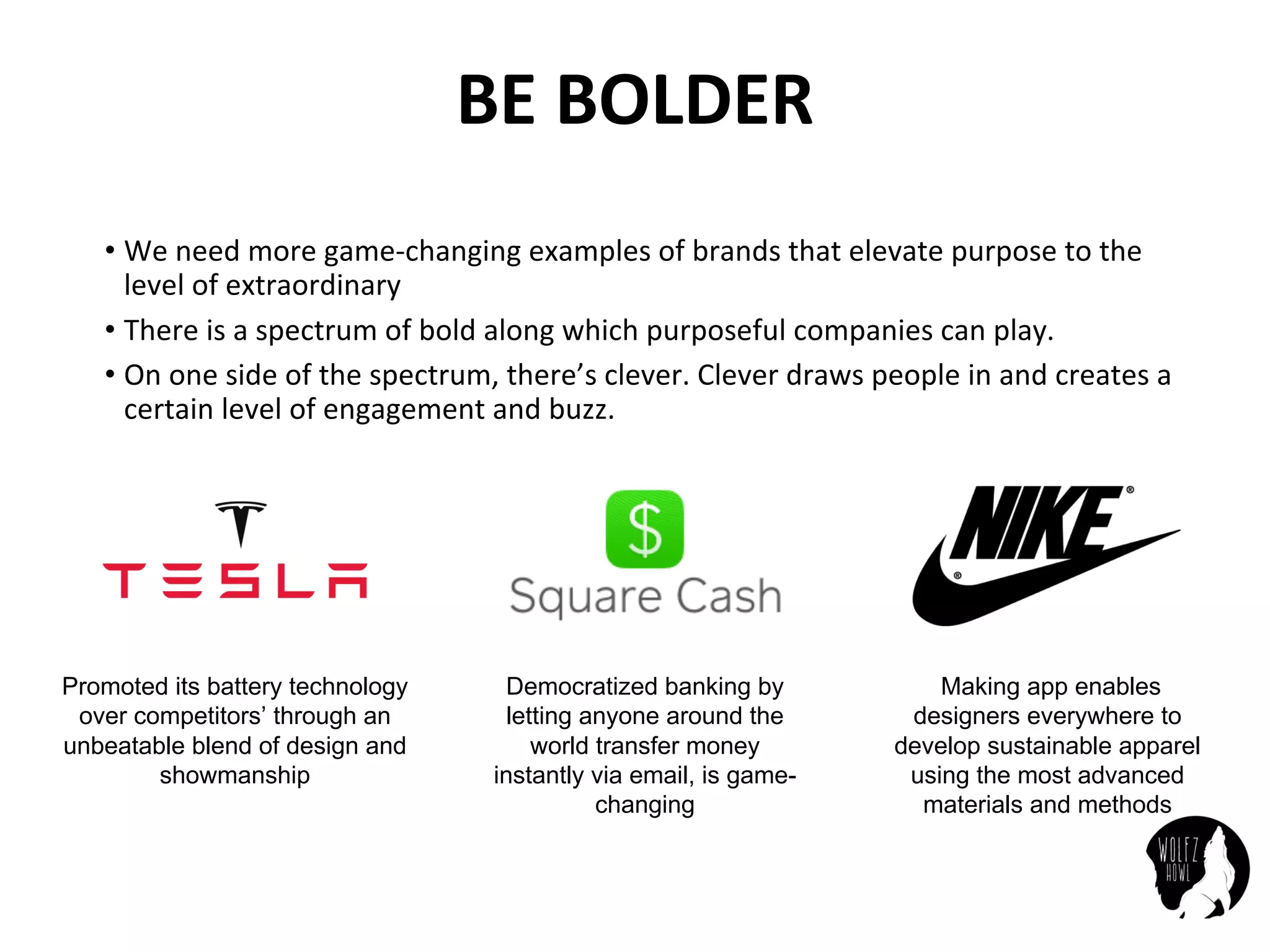 BE	BOLDER
• We	need	more	game-changing	examples	of	brands	that	elevate	purpose	to	the	
level	of	extraordinary
• There	is	a	spectrum	of	bold	along	which	purposeful	companies	can	play.
• On	one	side	of	the	spectrum,	there’s	clever.	Clever	draws	people	in	and	creates	a	
certain	level	of	engagement	and	buzz.
Promoted its battery technology
over competitors’ through an
unbeatable blend of design and
showmanship
Democratized banking by
letting anyone around the
world transfer money
instantly via email, is game-
changing
Making app enables
designers everywhere to
develop sustainable apparel
using the most advanced
materials and methods
 