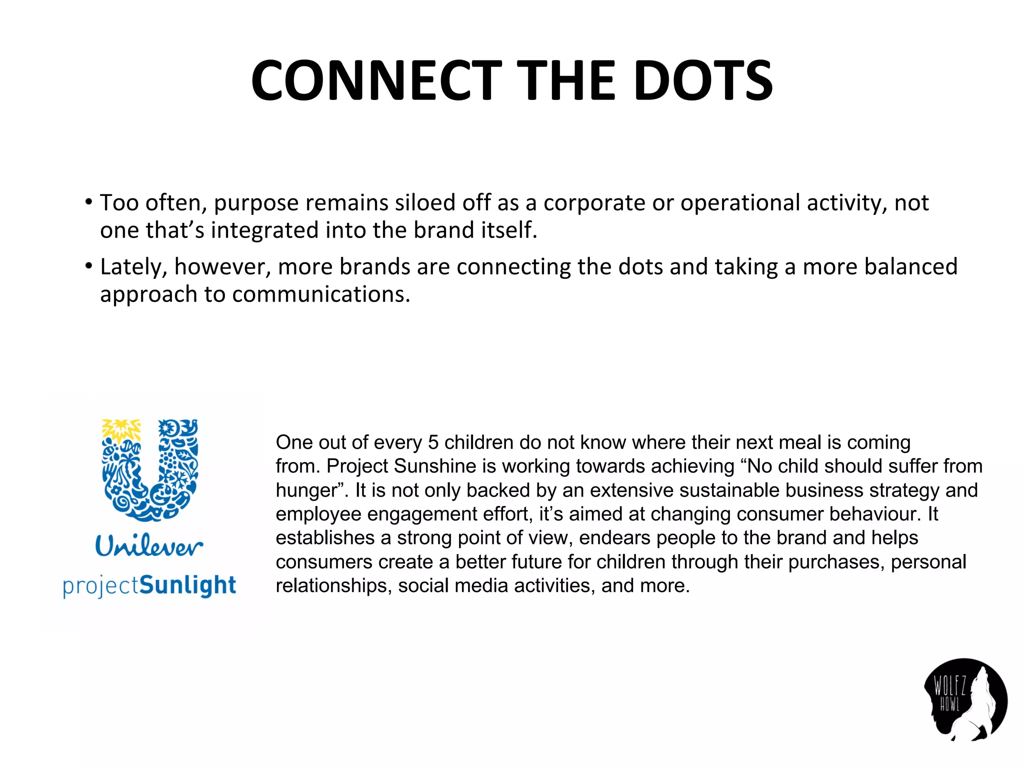 CONNECT	THE	DOTS
• Too	often,	purpose	remains	siloed off	as	a	corporate	or	operational	activity,	not	
one	that’s	integrated	into	the	brand	itself.
• Lately,	however,	more	brands	are	connecting	the	dots	and	taking	a	more	balanced	
approach	to	communications.
One out of every 5 children do not know where their next meal is coming
from. Project Sunshine is working towards achieving “No child should suffer from
hunger”. It is not only backed by an extensive sustainable business strategy and
employee engagement effort, it’s aimed at changing consumer behaviour. It
establishes a strong point of view, endears people to the brand and helps
consumers create a better future for children through their purchases, personal
relationships, social media activities, and more.
 