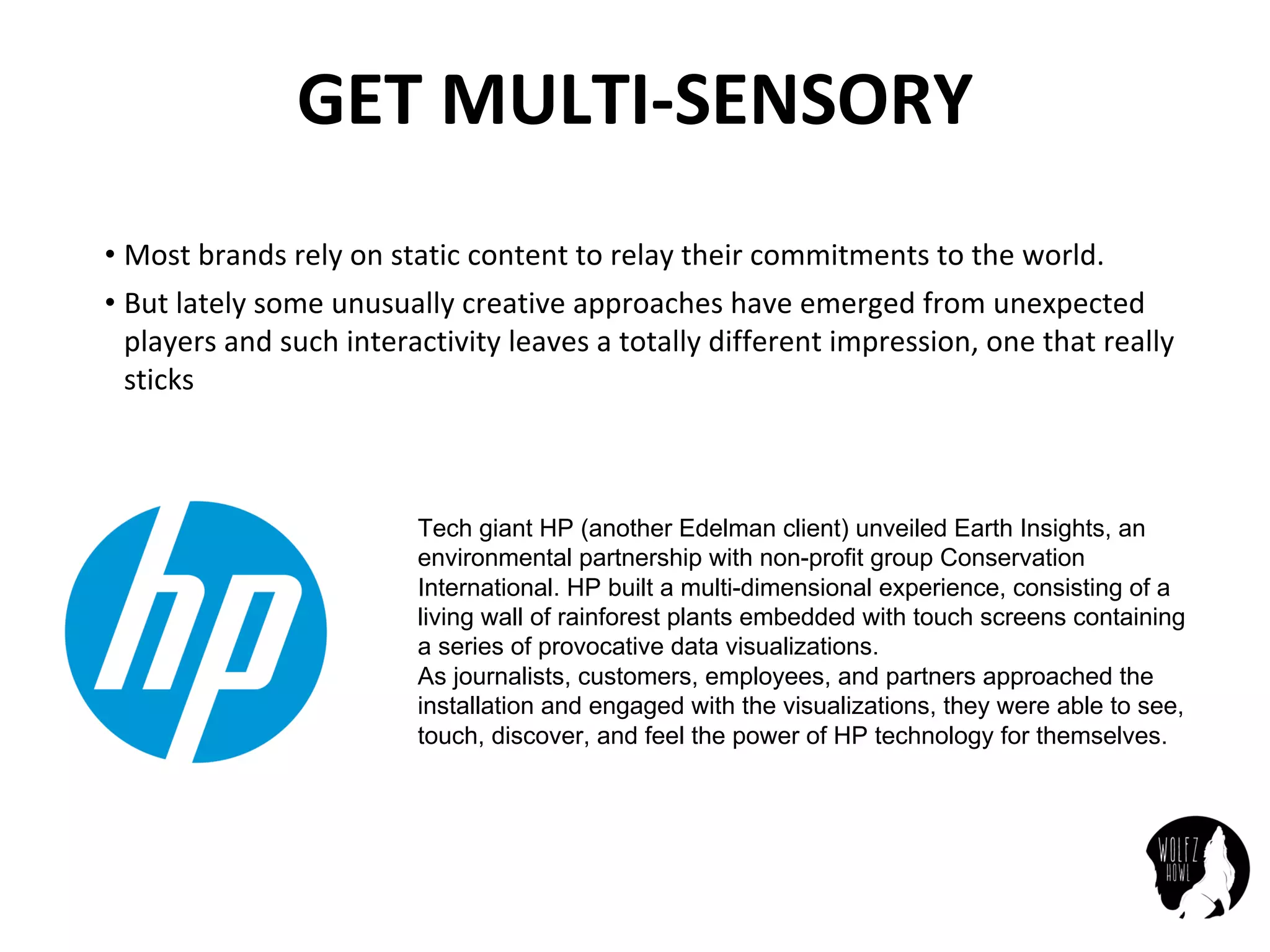 GET	MULTI-SENSORY
• Most	brands	rely	on	static	content	to	relay	their	commitments	to	the	world.
• But	lately	some	unusually	creative	approaches	have	emerged	from	unexpected	
players	and	such	interactivity	leaves	a	totally	different	impression,	one	that	really	
sticks
Tech giant HP (another Edelman client) unveiled Earth Insights, an
environmental partnership with non-profit group Conservation
International. HP built a multi-dimensional experience, consisting of a
living wall of rainforest plants embedded with touch screens containing
a series of provocative data visualizations.
As journalists, customers, employees, and partners approached the
installation and engaged with the visualizations, they were able to see,
touch, discover, and feel the power of HP technology for themselves.
 