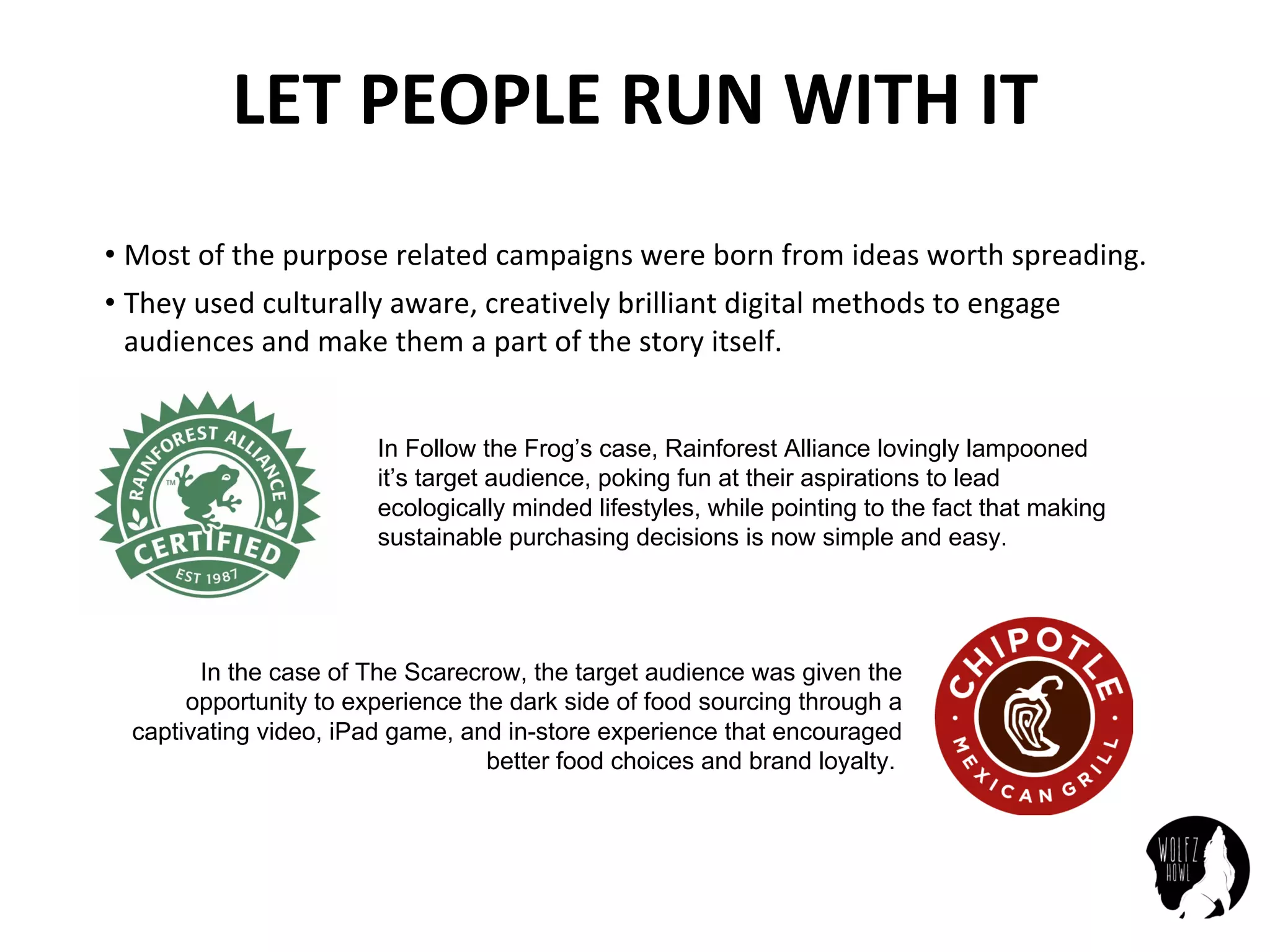 LET	PEOPLE	RUN	WITH	IT
• Most	of	the	purpose	related	campaigns	were	born	from	ideas	worth	spreading.
• They	used	culturally	aware,	creatively	brilliant	digital	methods	to	engage	
audiences	and	make	them	a	part	of	the	story	itself.
In Follow the Frog’s case, Rainforest Alliance lovingly lampooned
it’s target audience, poking fun at their aspirations to lead
ecologically minded lifestyles, while pointing to the fact that making
sustainable purchasing decisions is now simple and easy.
In the case of The Scarecrow, the target audience was given the
opportunity to experience the dark side of food sourcing through a
captivating video, iPad game, and in-store experience that encouraged
better food choices and brand loyalty.
 
