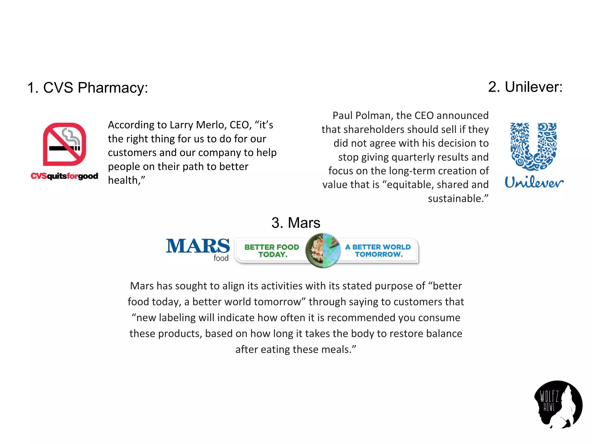 According	to	Larry	Merlo,	CEO,	“it’s	
the	right	thing	for	us	to	do	for	our	
customers	and	our	company	to	help	
people	on	their	path	to	better	
health,”
2. Unilever:
Paul	Polman,	the	CEO	announced	
that	shareholders	should	sell	if	they	
did	not	agree	with	his	decision	to	
stop	giving	quarterly	results	and	
focus	on	the	long-term	creation	of	
value	that	is	“equitable,	shared	and	
sustainable.”
1. CVS Pharmacy:
Mars	has	sought	to	align	its	activities	with	its	stated	purpose	of	“better	
food	today,	a	better	world	tomorrow”	through	saying	to	customers	that	
“new	labeling	will	indicate	how	often	it	is	recommended	you	consume	
these	products,	based	on	how	long	it	takes	the	body	to	restore	balance	
after	eating	these	meals.”
3. Mars
 
