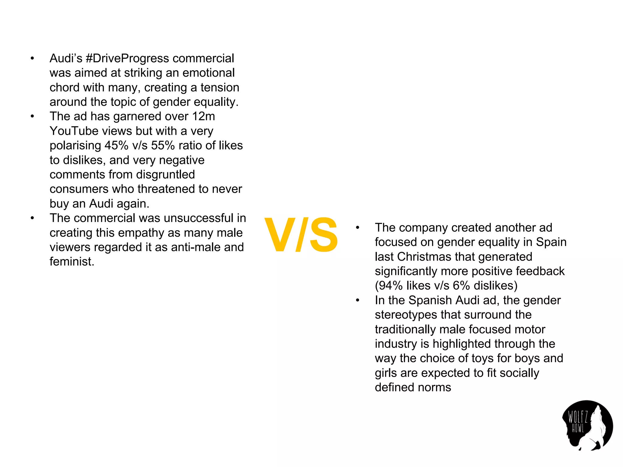 • Audi’s #DriveProgress commercial
was aimed at striking an emotional
chord with many, creating a tension
around the topic of gender equality.
• The ad has garnered over 12m
YouTube views but with a very
polarising 45% v/s 55% ratio of likes
to dislikes, and very negative
comments from disgruntled
consumers who threatened to never
buy an Audi again.
• The commercial was unsuccessful in
creating this empathy as many male
viewers regarded it as anti-male and
feminist.
V/S • The company created another ad
focused on gender equality in Spain
last Christmas that generated
significantly more positive feedback
(94% likes v/s 6% dislikes)
• In the Spanish Audi ad, the gender
stereotypes that surround the
traditionally male focused motor
industry is highlighted through the
way the choice of toys for boys and
girls are expected to fit socially
defined norms
 