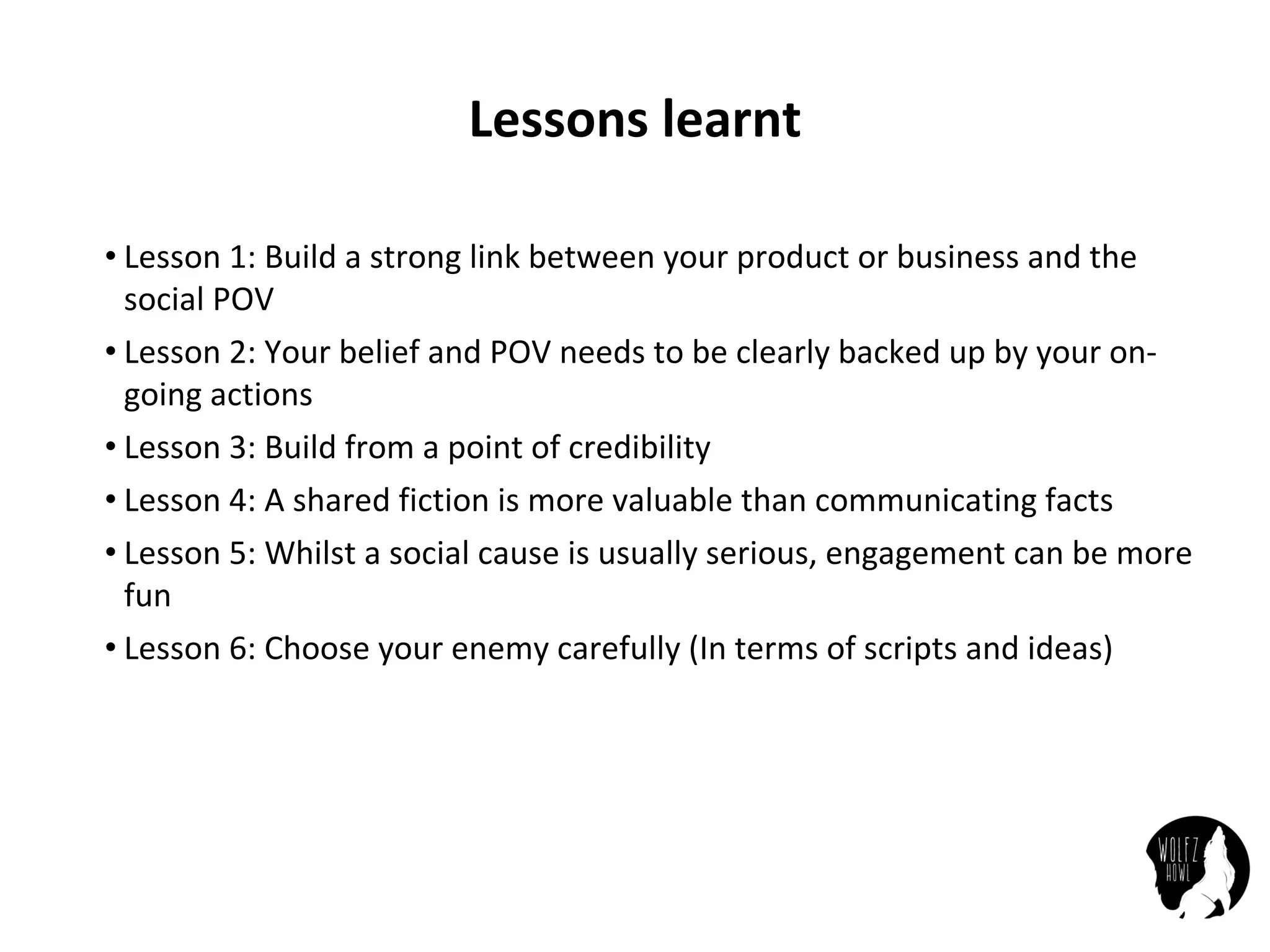 Lessons	learnt
• Lesson	1:	Build	a	strong	link	between	your	product	or	business	and	the	
social	POV
• Lesson	2:	Your	belief	and	POV	needs	to	be	clearly	backed	up	by	your	on-
going	actions
• Lesson	3:	Build	from	a	point	of	credibility
• Lesson	4:	A	shared	fiction	is	more	valuable	than	communicating	facts
• Lesson	5:	Whilst	a	social	cause	is	usually	serious,	engagement	can	be	more	
fun
• Lesson	6:	Choose	your	enemy	carefully	(In	terms	of	scripts	and	ideas)
 