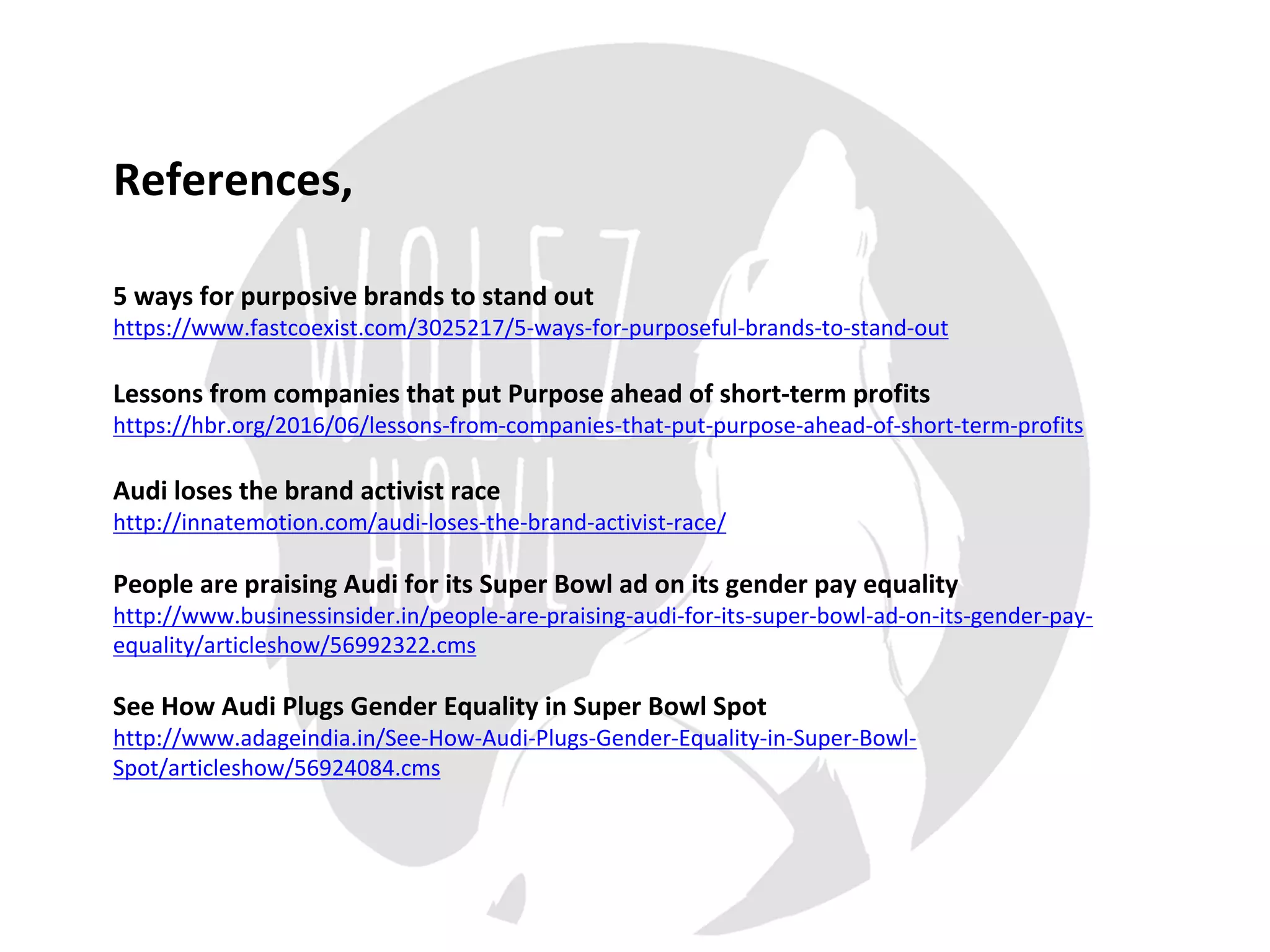 5	ways	for	purposive	brands	to	stand	out
https://www.fastcoexist.com/3025217/5-ways-for-purposeful-brands-to-stand-out
Lessons	from	companies	that	put	Purpose	ahead	of	short-term	profits
https://hbr.org/2016/06/lessons-from-companies-that-put-purpose-ahead-of-short-term-profits
Audi	loses	the	brand	activist	race
http://innatemotion.com/audi-loses-the-brand-activist-race/
People	are	praising	Audi	for	its	Super	Bowl	ad	on	its	gender	pay	equality
http://www.businessinsider.in/people-are-praising-audi-for-its-super-bowl-ad-on-its-gender-pay-
equality/articleshow/56992322.cms
See	How	Audi	Plugs	Gender	Equality	in	Super	Bowl	Spot
http://www.adageindia.in/See-How-Audi-Plugs-Gender-Equality-in-Super-Bowl-
Spot/articleshow/56924084.cms
References,
 