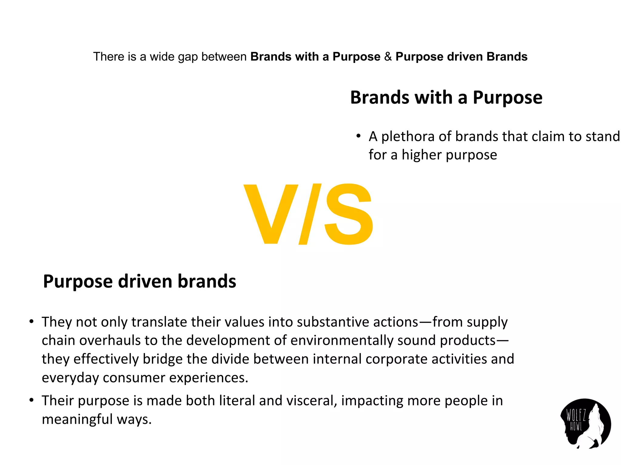 Brands	with	a	Purpose
• A plethora	of	brands	that	claim	to	stand	
for	a	higher	purpose
Purpose	driven	brands
• They	not	only	translate	their	values	into	substantive	actions—from	supply	
chain	overhauls	to	the	development	of	environmentally	sound	products—
they	effectively	bridge	the	divide	between	internal	corporate	activities	and	
everyday	consumer	experiences.
• Their	purpose	is	made	both	literal	and	visceral,	impacting	more	people	in	
meaningful	ways.
There is a wide gap between Brands with a Purpose & Purpose driven Brands
V/S
 