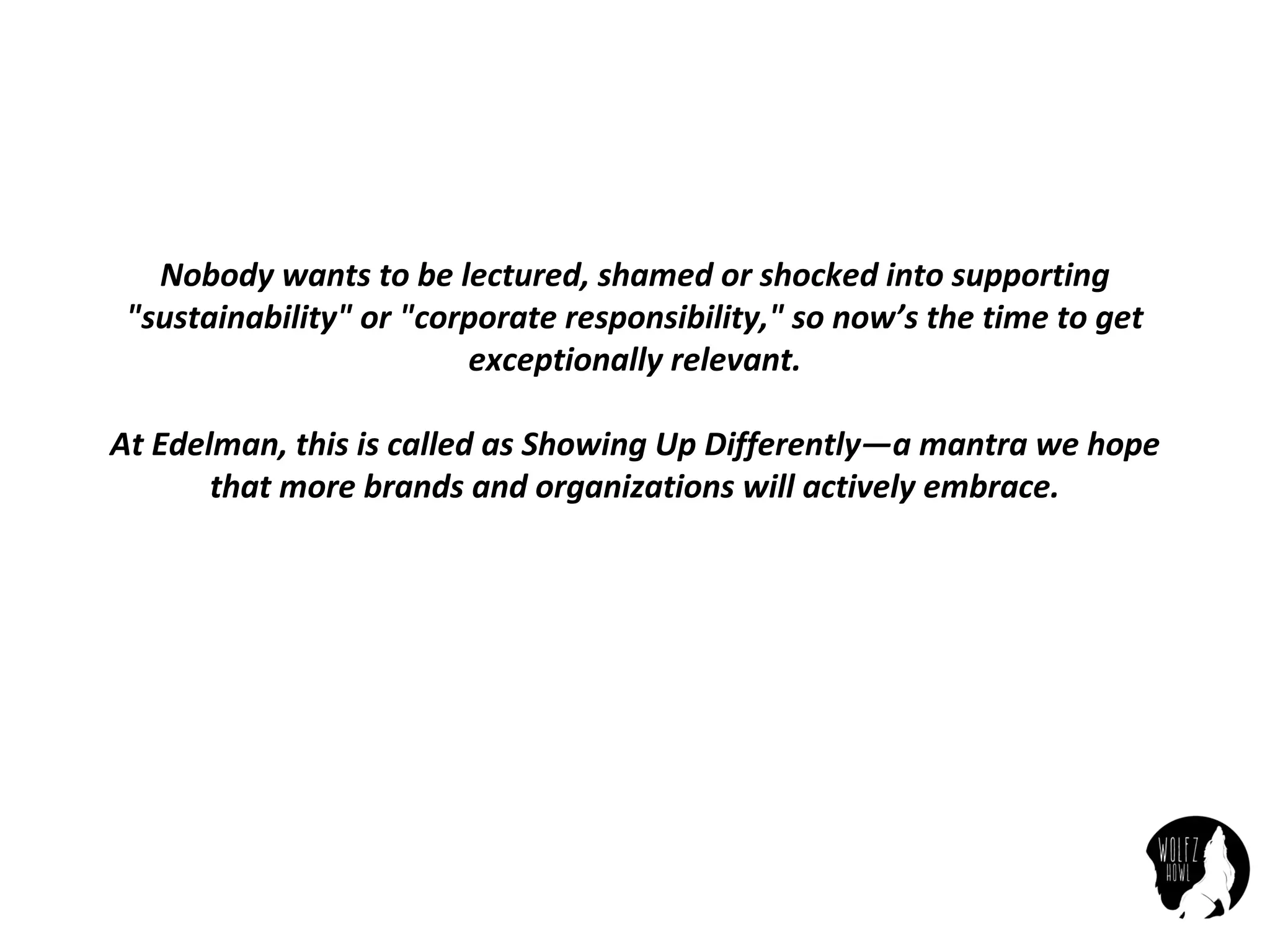 Nobody	wants	to	be	lectured,	shamed	or	shocked	into	supporting	
"sustainability"	or	"corporate	responsibility,"	so	now’s	the	time	to	get	
exceptionally	relevant.
At	Edelman,	this	is	called	as	Showing	Up	Differently—a	mantra	we	hope	
that	more	brands	and	organizations	will	actively	embrace.
 