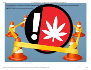 3/6/2021 Why Put a Restriction on THC Levels When Proper Labeling Could Work Just as Well?
https://cannabis.net/blog/opinion/why-put-a-restriction-on-thc-levels-when-proper-labeling-could-work-just-as-well 2/14
h i i l h
 Edit Article (https://cannabis.net/mycannabis/c-blog-entry/update/why-put-a-restriction-on-thc-levels-when-proper-labeling-could-work-just-as-well)
 Article List (https://cannabis.net/mycannabis/c-blog)
 
