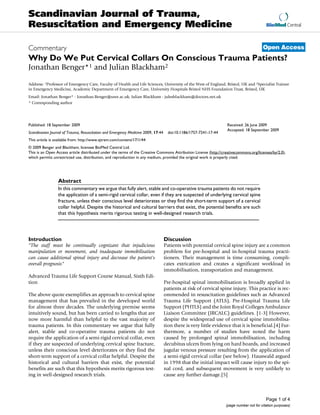 BioMed Central
Page 1 of 4
(page number not for citation purposes)
Scandinavian Journal of Trauma,
Resuscitation and Emergency Medicine
Open AccessCommentary
Why Do We Put Cervical Collars On Conscious Trauma Patients?
Jonathan Benger*1 and Julian Blackham2
Address: 1Professor of Emergency Care, Faculty of Health and Life Sciences, University of the West of England, Bristol, UK and 2Specialist Trainee
in Emergency Medicine, Academic Department of Emergency Care, University Hospitals Bristol NHS Foundation Trust, Bristol, UK
Email: Jonathan Benger* - Jonathan.Benger@uwe.ac.uk; Julian Blackham - julesblackham@doctors.net.uk
* Corresponding author
Abstract
In this commentary we argue that fully alert, stable and co-operative trauma patients do not require
the application of a semi-rigid cervical collar, even if they are suspected of underlying cervical spine
fracture, unless their conscious level deteriorates or they find the short-term support of a cervical
collar helpful. Despite the historical and cultural barriers that exist, the potential benefits are such
that this hypothesis merits rigorous testing in well-designed research trials.
Introduction
"The staff must be continually cognizant that injudicious
manipulation or movement, and inadequate immobilisation
can cause additional spinal injury and decrease the patient's
overall prognosis"
Advanced Trauma Life Support Course Manual, Sixth Edi-
tion
The above quote exemplifies an approach to cervical spine
management that has prevailed in the developed world
for almost three decades. The underlying premise seems
intuitively sound, but has been carried to lengths that are
now more harmful than helpful to the vast majority of
trauma patients. In this commentary we argue that fully
alert, stable and co-operative trauma patients do not
require the application of a semi-rigid cervical collar, even
if they are suspected of underlying cervical spine fracture,
unless their conscious level deteriorates or they find the
short-term support of a cervical collar helpful. Despite the
historical and cultural barriers that exist, the potential
benefits are such that this hypothesis merits rigorous test-
ing in well-designed research trials.
Discussion
Patients with potential cervical spine injury are a common
problem for pre-hospital and in-hospital trauma practi-
tioners. Their management is time consuming, compli-
cates extrication and creates a significant workload in
immobilisation, transportation and management.
Pre-hospital spinal immobilisation is broadly applied in
patients at risk of cervical spine injury. This practice is rec-
ommended in resuscitation guidelines such as Advanced
Trauma Life Support (ATLS), Pre-Hospital Trauma Life
Support (PHTLS) and the Joint Royal Colleges Ambulance
Liaison Committee (JRCALC) guidelines. [1-3] However,
despite the widespread use of cervical spine immobilisa-
tion there is very little evidence that it is beneficial.[4] Fur-
thermore, a number of studies have noted the harm
caused by prolonged spinal immobilisation, including
decubitus ulcers from lying on hard boards, and increased
jugular venous pressure resulting from the application of
a semi-rigid cervical collar (see below). Hauswald argued
in 1998 that the initial impact will cause injury to the spi-
nal cord, and subsequent movement is very unlikely to
cause any further damage.[5]
Published: 18 September 2009
Scandinavian Journal of Trauma, Resuscitation and Emergency Medicine 2009, 17:44 doi:10.1186/1757-7241-17-44
Received: 26 June 2009
Accepted: 18 September 2009
This article is available from: http://www.sjtrem.com/content/17/1/44
© 2009 Benger and Blackham; licensee BioMed Central Ltd.
This is an Open Access article distributed under the terms of the Creative Commons Attribution License (http://creativecommons.org/licenses/by/2.0),
which permits unrestricted use, distribution, and reproduction in any medium, provided the original work is properly cited.
 