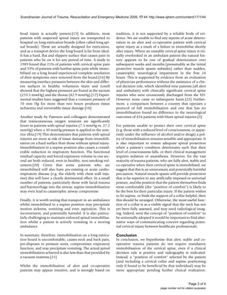 Scandinavian Journal of Trauma, Resuscitation and Emergency Medicine 2009, 17:44 http://www.sjtrem.com/content/17/1/44
Page 3 of 4
(page number not for citation purposes)
head injury is actually present.[15] In addition, most
patients with suspected spinal injury are transported to
hospital on long extrication boards (often called long spi-
nal boards). These are actually designed for extrication,
and as a transport device the long board is far from ideal.
It has a hard, flat and slippery surface that causes pain in
patients who lie on it for any period of time. A study in
1989 found that 21% of patients with cervical spine pain
and 33% of patients with lumbar spine pain while immo-
bilised on a long board experienced complete resolution
of their symptoms once removed from the board.[16] By
measuring interface pressures between the skin and differ-
ent surfaces in healthy volunteers Main and Lovell
showed that the highest pressures are found at the sacrum
(233.5 mmHg) and the thorax (82.9 mmHg).[17] Experi-
mental studies have suggested that a constant pressure of
70 mm Hg for more than two hours produces tissue
ischaemia and irreversible tissue damage.[18]
Another study by Paterson and colleagues demonstrated
that transcutaneous oxygen tensions are significantly
lower in patients with spinal injuries (7.3 mmHg vs. 27.2
mmHg) when a 30 mmHg pressure is applied to the ante-
rior tibia.[19] This demonstrates that patients with spinal
injuries are more at risk of tissue damage from immobili-
sation on a hard surface than those without spinal injury.
Immobilisation in a supine position also causes a consid-
erable reduction in respiratory function. The functional
residual capacity and forced expiratory volume in one sec-
ond are both reduced, even in healthy, non-smoking vol-
unteers.[20] Given that some patients who are
immobilised will also have pre-existing or acute cardio-
respiratory disease (e.g. the elderly with chest wall inju-
ries) this will have a clearly detrimental effect. In a small
number of patients, particularly those with facial trauma
and haemorrhage into the airway, supine immobilisation
may even lead to catastrophic airway compromise.
Finally, it is worth noting that transport in an ambulance
whilst immobilised in a supine position may precipitate
motion sickness, vomiting and even aspiration. This is
inconvenient, and potentially harmful. It is also particu-
larly challenging to maintain enforced spinal immobilisa-
tion whilst a patient is actively vomiting in a moving
ambulance.
In summary, therefore, immobilisation on a long extrica-
tion board is uncomfortable, causes neck and back pain,
pre-disposes to pressure sores, compromises respiratory
function, and may precipitate vomiting. The actual spinal
immobilisation achieved is also less than that provided by
a vacuum mattress.[21]
Whilst the immobilisation of alert and co-operative
patients may appear intuitive, and is strongly based on
tradition, it is not supported by a reliable body of evi-
dence. We are unable to find any reports of acute deterio-
ration in an alert and co-operative patient with cervical
spine injury as a result of a failure to immobilise shortly
after injury. Where an unstable cervical spine injury is ini-
tially overlooked in an ambulant patient the natural his-
tory appears to be one of gradual deterioration over
subsequent weeks and months (presumably as the initial
protective muscle spasm subsides) rather than sudden,
catastrophic neurological impairment in the first 24
hours. This is supported by evidence from an evaluation
of physician performance without the assistance of a clin-
ical decision rule, which identified nine patients (all alert
and ambulant) with clinically significant cervical spine
injuries who were erroneously discharged from the ED.
However none came to subsequent harm.[22] Further-
more, a comparison between a country that operates a
protocol of full immobilisation and one that has no
immobilisation found no difference in the neurological
outcomes of 454 patients with blunt spinal injuries.[5]
For patients unable to protect their own cervical spine
(e.g. those with a reduced level of consciousness, or appar-
ently under the influence of alcohol and/or drugs) a pol-
icy of immobilisation remains sensible and appropriate. It
is also important to ensure adequate spinal protection
when a patient's condition deteriorates such that their
level of consciousness falls, or their clinical management
requires sedation or anaesthesia. However, for the vast
majority of trauma patients, who are fully alert, stable and
co-operative when their cervical spine is immobilised, we
suggest that this is an unnecessary and potentially harmful
precaution. Natural muscle spasm will provide protection
that is far superior to any artificially imposed or universal
posture, and the position that the patient themselves finds
most comfortable (the "position of comfort") is likely to
be the best for their particular injury. If the patient wishes
to lie supine, or finds the support of a collar helpful, then
this should be arranged. Otherwise, the most useful func-
tion of a collar is as a visible signal that the neck has not
yet been fully assessed, and may need radiological imag-
ing. Indeed, were the concept of "position of comfort" to
be universally adopted it would be important to find alter-
native ways of communicating concern regarding poten-
tial cervical injury between healthcare professionals.
Conclusion
In conclusion, we hypothesise that alert, stable and co-
operative trauma patients do not require mandatory
immobilisation of the cervical spine, even if a clinical
decision rule is positive and radiography is indicated.
Instead, a "position of comfort" selected by the patient
(and including a cervical collar and supine positioning
only if found to be beneficial by that individual) may be
more appropriate pending further clinical evaluation.
 
