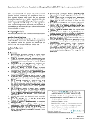 Publish with BioMed Central and every
scientist can read your work free of charge
"BioMed Central will be the most significant development for
disseminating the results of biomedical research in our lifetime."
Sir Paul Nurse, Cancer Research UK
Your research papers will be:
available free of charge to the entire biomedical community
peer reviewed and publishedimmediately upon acceptance
cited in PubMed and archived on PubMed Central
yours — you keep the copyright
Submit your manuscript here:
http://www.biomedcentral.com/info/publishing_adv.asp
BioMedcentral
Scandinavian Journal of Trauma, Resuscitation and Emergency Medicine 2009, 17:44 http://www.sjtrem.com/content/17/1/44
Page 4 of 4
(page number not for citation purposes)
This is consistent with our current ED practice, in that
patients who are ambulatory and self-present to the ED
with possible cervical spine injury are not routinely
immobilised, and no case of sudden neurological deterio-
ration has been recorded in this group. We therefore advo-
cate a large-scale research study to test this hypothesis,
with considerable potential benefits to the thousands of
trauma patients who undergo cervical spine immobilisa-
tion worldwide every day.
Competing interests
The authors declare that they have no competing interests.
Authors' contributions
Jonathan Benger had the initial idea for this commentary,
and drafted the manuscript. Julian Blackham performed
the literature search and revised the manuscript. All
authors read and approved the final manuscript.
Acknowledgements
None.
References
1. American College of Surgeons Committee on Trauma: Advanced
Trauma Life Support 7th edition. Chicago: American College of Sur-
geons; 2007.
2. McSwain NE, Salomone JP, Pons PT, Eds: Prehospital Trauma Life Sup-
port 6th edition. Chicago: National Association of Emergency Medical
Technicians and Committee on Trauma of the American College of
Surgeons; 2007.
3. Fisher JD, Brown SN, Cooke MW: UK Ambulance Service Clinical Prac-
tice Guidelines London: Joint Royal Colleges Ambulance Liaison Com-
mittee and Ambulance Service Association; 2006.
4. Kwan I, Bunn F, Roberts I, on behalf of the WHO Pre-Hospital
Trauma Care Steering Committee: Spinal immobilisation for trauma
patients. Cochrane Database Systematic Review 2001, 2:CD002803.
5. Hauswald M, Ong G, Tandberg D, Omar Z: Out-of-hospital spinal
immobilisation: its effect on neurologic injury. Academic Emer-
gency Medicine 1998, 5(3):214-9.
6. Hoffman JR, Mower WR, Wolfson AB, Todd KH, Zucker MI: Valid-
ity of a set of clinical criteria to rule out injury to the cervical
spine in patients with blunt trauma. N Engl J Med 2000,
343:94-9.
7. Stiell IG, Wells GA, Vandemheen KL, Clement CM, Lesiuk H, De
Maio VJ, Laupacis A, Schull M, McKnight RD, Verbeek R, Brison R,
Cass D, Dreyer J, Eisenhauer MA, Greenberg GH, MacPhail I, Morri-
son L, Reardon M, Worthington J: The Canadian C-spine rule for
radiography in alert and stable trauma patients. JAMA 2001,
286(15):1841-8.
8. Stiell IG, Clement CM, McKnight RD, Brison R, Schull MJ, Rowe BH,
Worthington JR, Eisenhauer MA, Cass D, Greenberg G, MacPhail I,
Dreyer J, Lee JS, Bandiera G, Reardon M, Holroyd B, Lesiuk H, Wells
GA: The Canadian C-Spine Rule versus the NEXUS Low-Risk
Criteria in Patients with Trauma. N Engl J Med 2003,
349:2510-2518.
9. Grundy D, Swain A: ABC Of Spinal Cord Injury 4th edition. London: BMJ
Books; 2002.
10. Marx JA, Biros MH: Who is at Low Risk after Head or Neck
Trauma? NEJM 2000, 343:138-140.
11. McDonald JW, Sadowsky C: Spinal-cord injury. The Lancet 2002,
359(9304):417-425.
12. James CY, Riemann BL, Munkasy BA, Joyner AB: Comparison of
Cervical Spine Motion During Application Among 4 Rigid
Immobilization Collars. J Athl Train 2004, 39(2):138-145.
13. Podolsky S, Baraff LJ, Simon RR, Hoffman JR, Larmon B, Ablon W:
Efficacy of cervical spine immobilization methods. J Trauma
1983, 23(6):461-465.
14. Papadopoulos MC, Chakraborty A, Waldron G, Bell BA: Exacerbat-
ing cervical spine injury by applying a hard collar. BMJ 1999,
319:171-172.
15. Ho AM, Fung KY, Joynt GM, Karmakar MK, Peng Z: Rigid cervical
collar and intracranial pressure of patients with severe head
injury. Journal of Trauma, Injury Infection and Critical Care 2002,
53(6):1185-8.
16. Barney RN, Cordell WH, Miller E: Pain associated with immobi-
lisation on rigid spine boards. Ann Emerg Med 1989, 18:918.
17. Main PW, Lovell ME: A review of 7 support surfaces with
emphasis on their protection of the spinally injured. J Accid
Emerg Med 1996, 13:34-37.
18. Kosiak M: Etiology of decubitus ulcers. Arch Phys Med Rehabil
1961, 42:19-29.
19. Patterson RP, Cranmer HH, Fisher SV, Engel RR: The impaired
response of spinal cord injured individuals to repeated sur-
face pressure loads. Arch Phys Med Rehabil 1993, 74:947-53.
20. Bauer D, Kowalski R: Effect of spinal immobilization devices on
pulmonary function in the healthy, nonsmoking man. Ann
Emerg Med 1983, 17(9):915-918.
21. Luscombe MD, Williams JL: Comparison of long spinal board
and vacuum mattress for spinal immobilisation. Emerg Med J
2003, 20:476-478.
22. Bandiera G, Stiell IG, Wells GA, Clement C, De Maio V, Vandemheen
KL, Greenberg GH, Lesiuk H, Brison R, Cass D, Dreyer J, Eisenhauer
MA, Macphail I, McKnight RD, Morrison L, Reardon M, Schull M,
Worthington J, on behalf of the Canadian C-Spine and CT Head Study
Group: The Canadian C-spine rule performs better than
unstructured physician judgment. Ann Emerg Med 2003,
42(3):395-40.
 