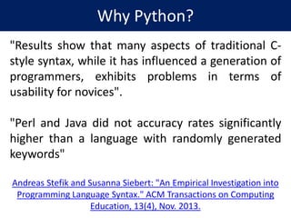 Why Python?
"Results show that many aspects of traditional C-
style syntax, while it has influenced a generation of
programmers, exhibits problems in terms of
usability for novices".
"Perl and Java did not accuracy rates significantly
higher than a language with randomly generated
keywords"
Andreas Stefik and Susanna Siebert: "An Empirical Investigation into
Programming Language Syntax." ACM Transactions on Computing
Education, 13(4), Nov. 2013.
 