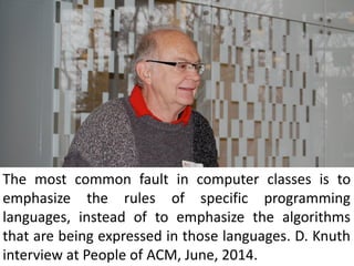 The most common fault in computer classes is to
emphasize the rules of specific programming
languages, instead of to emphasize the algorithms
that are being expressed in those languages. D. Knuth
interview at People of ACM, June, 2014.
 