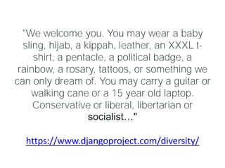 https://www.djangoproject.com/diversity/
"We welcome you. You may wear a baby
sling, hijab, a kippah, leather, an XXXL t-
shirt, a pentacle, a political badge, a
rainbow, a rosary, tattoos, or something we
can only dream of. You may carry a guitar or
walking cane or a 15 year old laptop.
Conservative or liberal, libertarian or
socialist…"
 