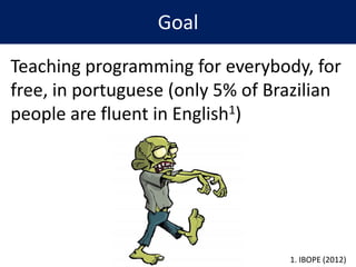 Goal
Teaching programming for everybody, for
free, in portuguese (only 5% of Brazilian
people are fluent in English1)
1. IBOPE (2012)
 