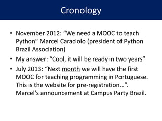 Cronology
• November 2012: “We need a MOOC to teach
Python” Marcel Caraciolo (president of Python
Brazil Association)
• My answer: “Cool, it will be ready in two years”
• July 2013: “Next month we will have the first
MOOC for teaching programming in Portuguese.
This is the website for pre-registration…”.
Marcel's announcement at Campus Party Brazil.
 