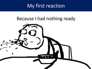 My first reaction
Because I had nothing ready
 