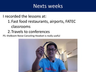Nexts weeks
I recorded the lessons at:
1.Fast food restaurants, airports, FATEC
classrooms
2.Travels to conferences
PS: theBoom Noise Canceling Headset is really useful
 