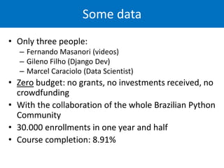 Some data
• Only three people:
– Fernando Masanori (videos)
– Gileno Filho (Django Dev)
– Marcel Caraciolo (Data Scientist)
• Zero budget: no grants, no investments received, no
crowdfunding
• With the collaboration of the whole Brazilian Python
Community
• 30.000 enrollments in one year and half
• Course completion: 8.91%
 