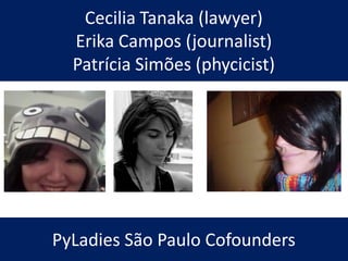 Cecilia Tanaka (lawyer)
Erika Campos (journalist)
Patrícia Simões (phycicist)
PyLadies São Paulo Cofounders
 