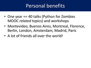 • One year == 40 talks (Python for Zombies
MOOC related topics) and workshops
• Montevideo, Buenos Aires, Montreal, Florence,
Berlin, London, Amsterdam, Madrid, Paris
• A lot of friends all over the world!
Personal benefits
 