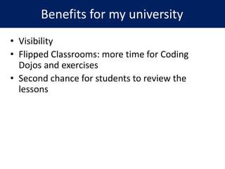 • Visibility
• Flipped Classrooms: more time for Coding
Dojos and exercises
• Second chance for students to review the
lessons
Benefits for my university
 