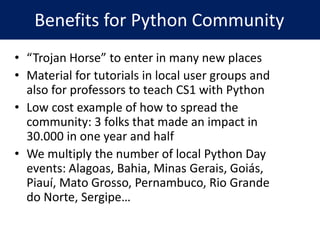 • “Trojan Horse” to enter in many new places
• Material for tutorials in local user groups and
also for professors to teach CS1 with Python
• Low cost example of how to spread the
community: 3 folks that made an impact in
30.000 in one year and half
• We multiply the number of local Python Day
events: Alagoas, Bahia, Minas Gerais, Goiás,
Piauí, Mato Grosso, Pernambuco, Rio Grande
do Norte, Sergipe…
Benefits for Python Community
 