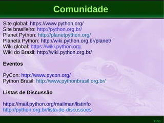 11/53
Comunidade
Site global: https://www.python.org/
Site brasileiro: http://python.org.br/
Planet Python: http://planetpython.org/
Planeta Python: http://wiki.python.org.br/planet/
Wiki global: https://wiki.python.org
Wiki do Brasil: http://wiki.python.org.br/
Eventos
PyCon: http://www.pycon.org/
Python Brasil: http://www.pythonbrasil.org.br/
Listas de Discussão
https://mail.python.org/mailman/listinfo
http://python.org.br/lista-de-discussoes
 