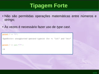 15/53
Tipagem Forte
print(7 + '7')
TypeError: unsupported operand type(s) for +: 'int' and 'str'
print(7 + int('7'))
14
● Não são permitidas operações matemáticas entre números e
strings;
● Às vezes é necessário fazer uso de type cast.
 